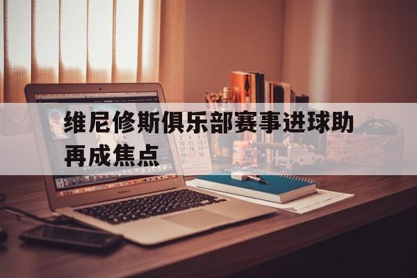 维尼修斯俱乐部赛事进球助再成焦点的简单介绍